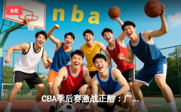 CBA季后赛激战正酣：广东队加时险胜浙江，周琦独揽38分统治内线