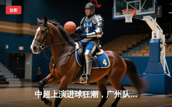 中超上演进球狂潮，广州队绝杀北京队上演经典对决