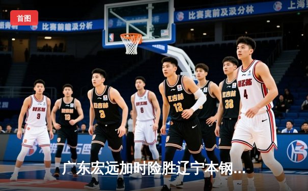 广东宏远加时险胜辽宁本钢，周琦30+15主宰内线
